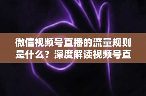 微信视频号直播的流量规则是什么？深度解读视频号直播算法逻辑与高效引流实战指南