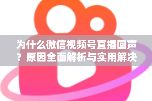 为什么微信视频号直播回声？原因全面解析与实用解决方案指南
