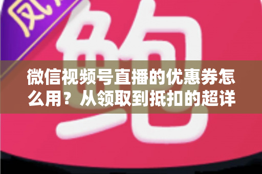 微信视频号直播的优惠券怎么用?从领取到抵扣的超详细实操指南 微信视频号直播的优惠券怎么用?从领取到抵扣的超详细实操指南
