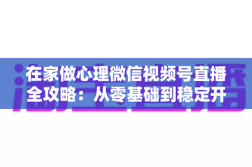 在家做心理微信视频号直播全攻略:从零基础到稳定开播的实操指南 在家做心理微信视频号直播全攻略:从零基础到稳定开播的实操指南