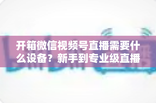 开箱微信视频号直播需要什么设备？新手到专业级直播设备全攻略
