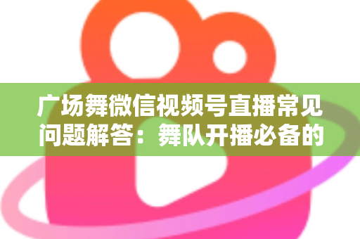 广场舞微信视频号直播常见问题解答:舞队开播必备的完整指南 广场舞微信视频号直播常见问题解答:舞队开播必备的完整指南