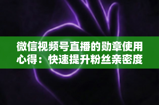 微信视频号直播的勋章使用心得：快速提升粉丝亲密度与直播间互动率的实战全攻略