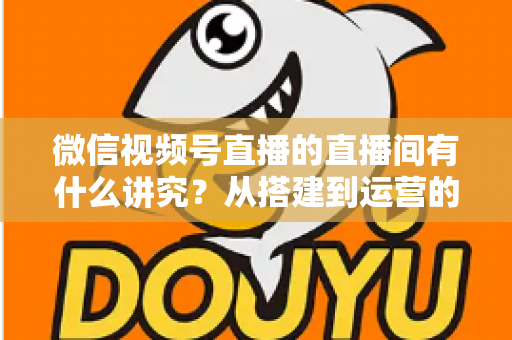 微信视频号直播的直播间有什么讲究？从搭建到运营的实战干货全解析