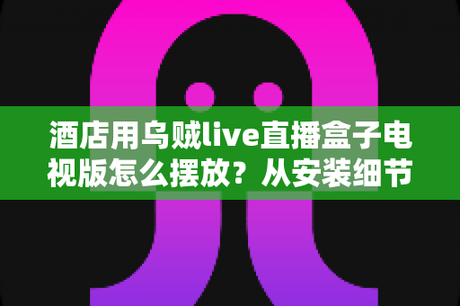 酒店用乌贼live直播盒子电视版怎么摆放?从安装细节到客房体验的完整摆放指南 酒店用乌贼live直播盒子电视版怎么摆放?从安装细节到客房体验的完整摆放指南