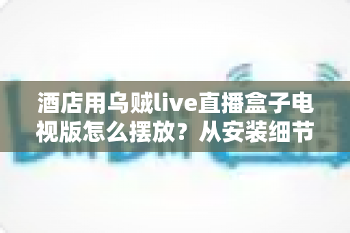 酒店用乌贼live直播盒子电视版怎么摆放？从安装细节到客房体验的完整摆放指南