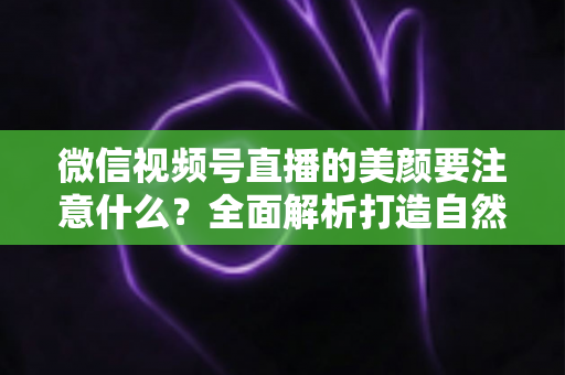 微信视频号直播的美颜要注意什么?全面解析打造自然出镜效果的实用指南 微信视频号直播的美颜要注意什么?全面解析打造自然出镜效果的实用指南
