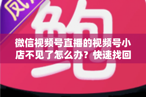 微信视频号直播的视频号小店不见了怎么办?快速找回与全面预防实用指南 微信视频号直播的视频号小店不见了怎么办?快速找回与全面预防实用指南