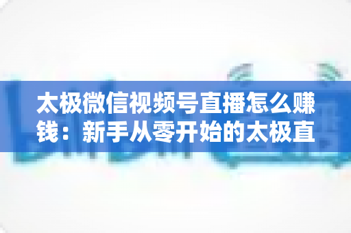 太极微信视频号直播怎么赚钱：新手从零开始的太极直播变现全攻略