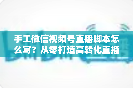 手工微信视频号直播脚本怎么写？从零打造高转化直播的完整实操指南
