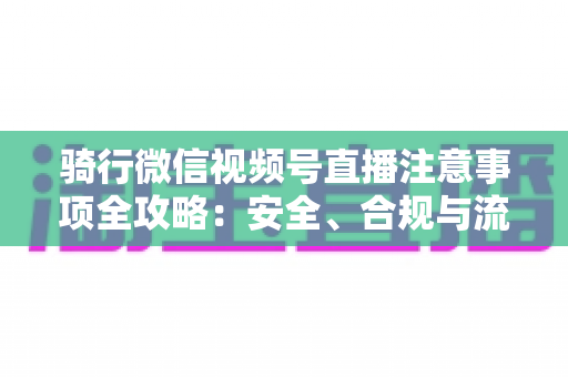 骑行微信视频号直播注意事项全攻略:安全、合规与流量增长一步到位 骑行微信视频号直播注意事项全攻略:安全、合规与流量增长一步到位