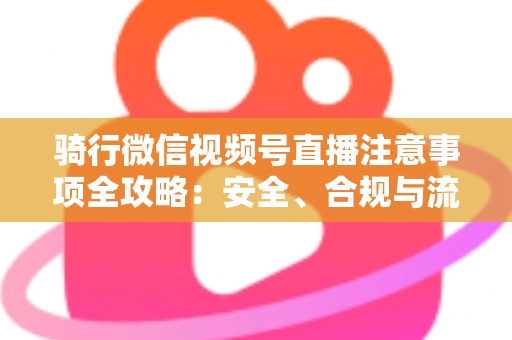 骑行微信视频号直播注意事项全攻略:安全、合规与流量增长一步到位 骑行微信视频号直播注意事项全攻略:安全、合规与流量增长一步到位