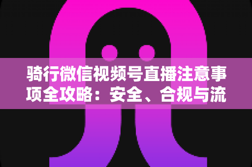 骑行微信视频号直播注意事项全攻略：安全、合规与流量增长一步到位