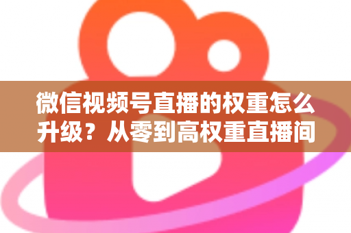 微信视频号直播的权重怎么升级?从零到高权重直播间的实战指南 微信视频号直播的权重怎么升级?从零到高权重直播间的实战指南