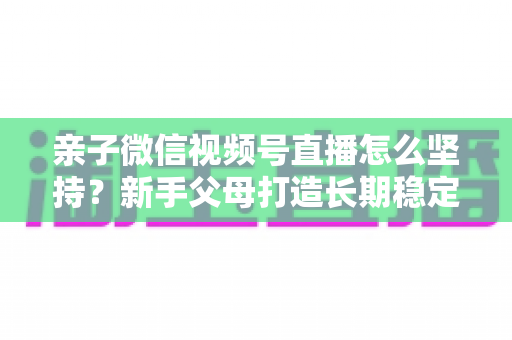 亲子微信视频号直播怎么坚持？新手父母打造长期稳定直播的完整实操指南