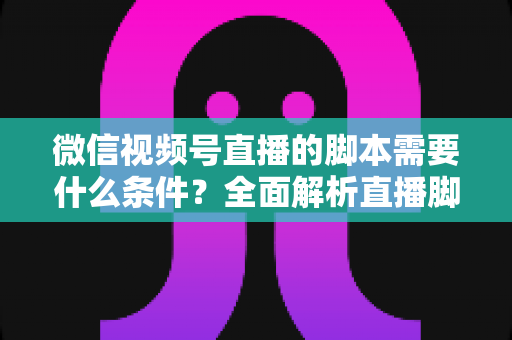 微信视频号直播的脚本需要什么条件？全面解析直播脚本撰写核心要求与实战指南