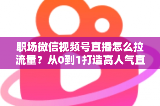 职场微信视频号直播怎么拉流量?从0到1打造高人气直播间的实战指南 职场微信视频号直播怎么拉流量?从0到1打造高人气直播间的实战指南