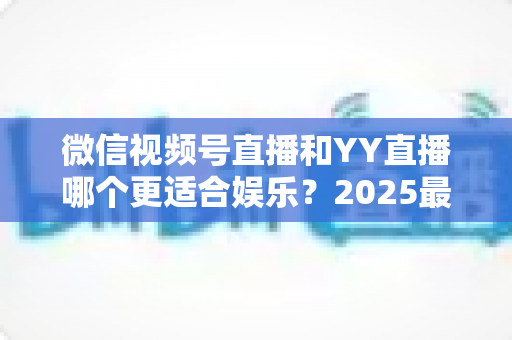 微信视频号直播和YY直播哪个更适合娱乐?2025最新两大平台深度对比与选择指南 微信视频号直播和YY直播哪个更适合娱乐?2025最新两大平台深度对比与选择指南