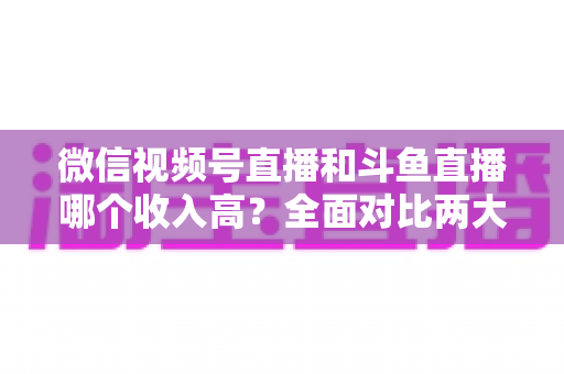 微信视频号直播和斗鱼直播哪个收入高？全面对比两大平台收益差异，助你选对赚钱赛道