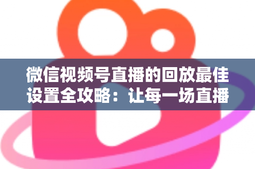 微信视频号直播的回放最佳设置全攻略：让每一场直播价值最大化的完整实操指南