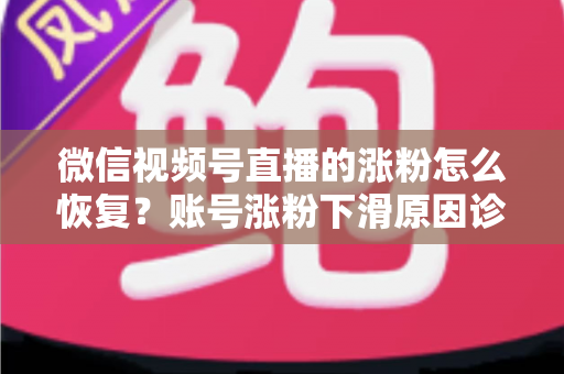 微信视频号直播的涨粉怎么恢复？账号涨粉下滑原因诊断与快速回暖全攻略