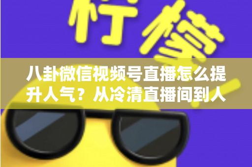 八卦微信视频号直播怎么提升人气?从冷清直播间到人气爆款的全流程实战指南 八卦微信视频号直播怎么提升人气?从冷清直播间到人气爆款的全流程实战指南