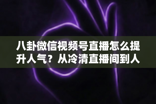 八卦微信视频号直播怎么提升人气?从冷清直播间到人气爆款的全流程实战指南 八卦微信视频号直播怎么提升人气?从冷清直播间到人气爆款的全流程实战指南