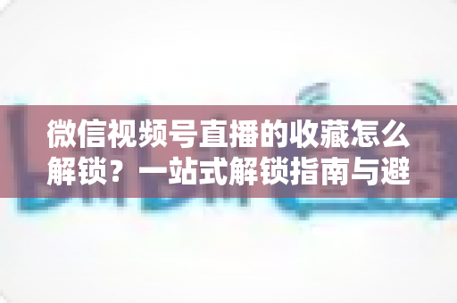 微信视频号直播的收藏怎么解锁?一站式解锁指南与避坑技巧全解析 微信视频号直播的收藏怎么解锁?一站式解锁指南与避坑技巧全解析