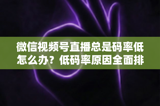 微信视频号直播总是码率低怎么办？低码率原因全面排查与画质提升实战攻略