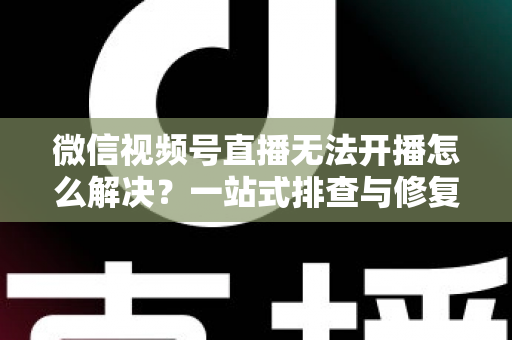微信视频号直播无法开播怎么解决？一站式排查与修复完全指南