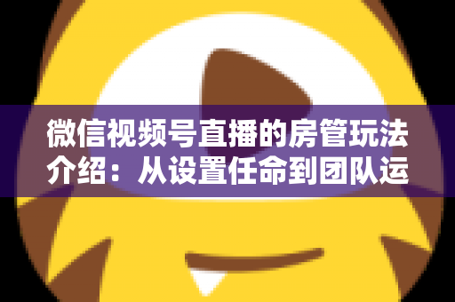 微信视频号直播的房管玩法介绍:从设置任命到团队运营的实战全攻略 微信视频号直播的房管玩法介绍:从设置任命到团队运营的实战全攻略