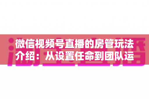 微信视频号直播的房管玩法介绍：从设置任命到团队运营的实战全攻略