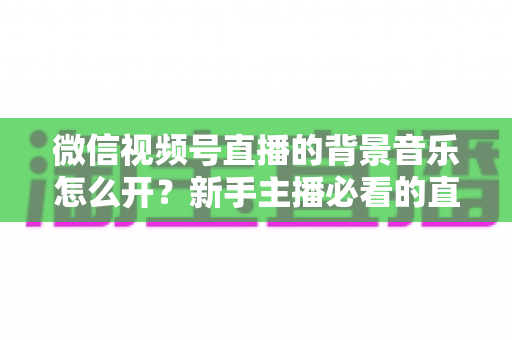 微信视频号直播的背景音乐怎么开？新手主播必看的直播配乐实操全攻略