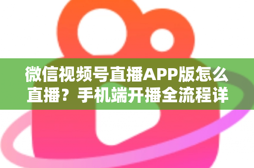 微信视频号直播APP版怎么直播？手机端开播全流程详解与实操指南
