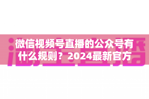 微信视频号直播的公众号有什么规则?2024最新官方规则详解与合规运营全指南 微信视频号直播的公众号有什么规则?2024最新官方规则详解与合规运营全指南