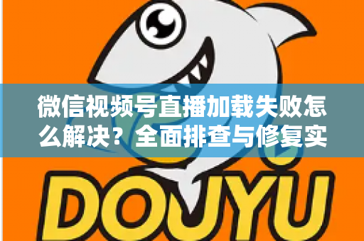 微信视频号直播加载失败怎么解决？全面排查与修复实用指南