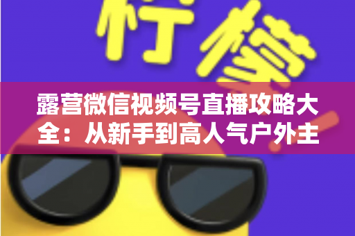 露营微信视频号直播攻略大全:从新手到高人气户外主播的实战指南 露营微信视频号直播攻略大全:从新手到高人气户外主播的实战指南