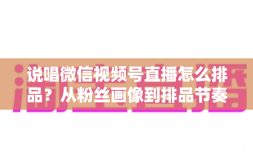 说唱微信视频号直播怎么排品？从粉丝画像到排品节奏的全流程实战指南