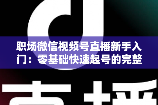职场微信视频号直播新手入门：零基础快速起号的完整实战指南