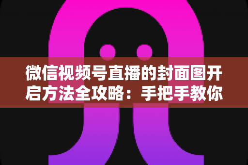 微信视频号直播的封面图开启方法全攻略：手把手教你设置高点击率直播封面，让直播间流量翻倍