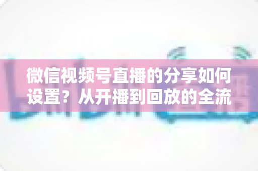 微信视频号直播的分享如何设置?从开播到回放的全流程实操指南 微信视频号直播的分享如何设置?从开播到回放的全流程实操指南