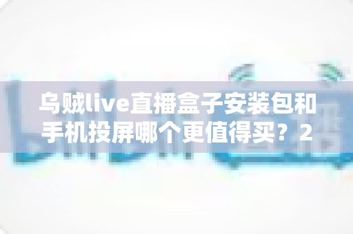 乌贼live直播盒子安装包和手机投屏哪个更值得买？2025年家庭大屏观影方案深度对比与避坑指南