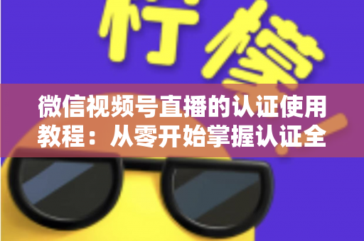 微信视频号直播的认证使用教程：从零开始掌握认证全流程，轻松开启直播之路