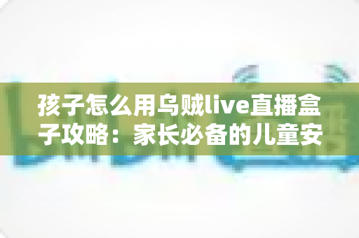 孩子怎么用乌贼live直播盒子攻略:家长必备的儿童安全使用全指南 孩子怎么用乌贼live直播盒子攻略:家长必备的儿童安全使用全指南
