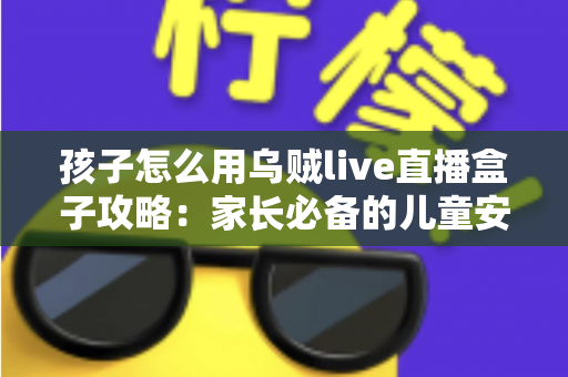 孩子怎么用乌贼live直播盒子攻略:家长必备的儿童安全使用全指南 孩子怎么用乌贼live直播盒子攻略:家长必备的儿童安全使用全指南