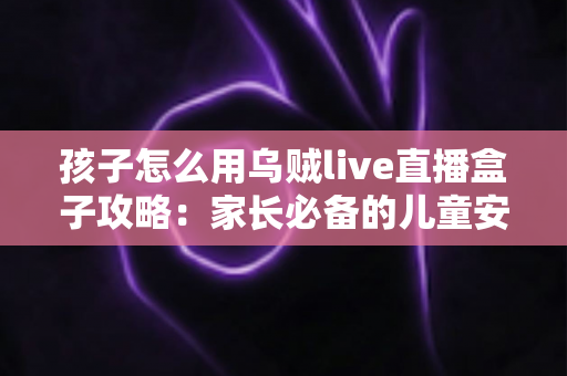 孩子怎么用乌贼live直播盒子攻略：家长必备的儿童安全使用全指南
