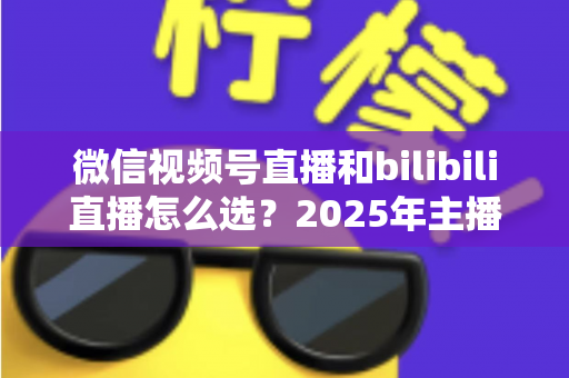 微信视频号直播和bilibili直播怎么选?2025年主播与商家平台选择完全指南 微信视频号直播和bilibili直播怎么选?2025年主播与商家平台选择完全指南