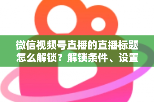 微信视频号直播的直播标题怎么解锁？解锁条件、设置步骤与标题优化技巧全攻略