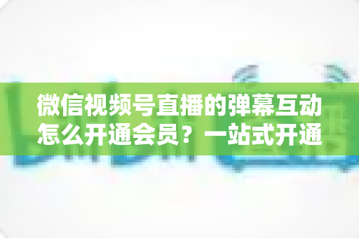 微信视频号直播的弹幕互动怎么开通会员？一站式开通流程与运营实战指南