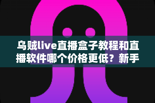 乌贼live直播盒子教程和直播软件哪个价格更低?新手开播全流程与省钱指南 乌贼live直播盒子教程和直播软件哪个价格更低?新手开播全流程与省钱指南
